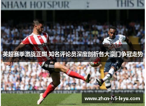 英超赛季激战正酣 知名评论员深度剖析各大豪门争冠走势 英超赛季激战正酣 知名评论员深度剖析各大豪门争冠走势