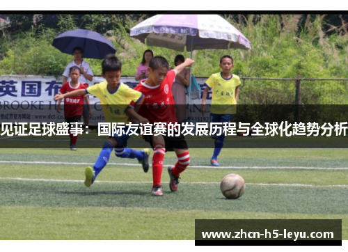 见证足球盛事：国际友谊赛的发展历程与全球化趋势分析