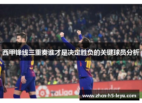 西甲锋线三重奏谁才是决定胜负的关键球员分析
