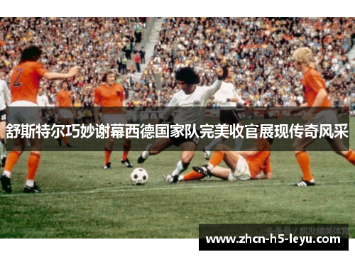 舒斯特尔巧妙谢幕西德国家队完美收官展现传奇风采