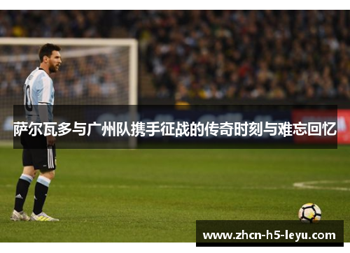 萨尔瓦多与广州队携手征战的传奇时刻与难忘回忆