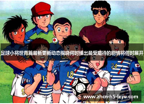足球小将世青篇最新更新动态揭晓何时播出最受期待的剧情将何时展开 足球小将世青篇最新更新动态揭晓何时播出最受期待的剧情将何时展开