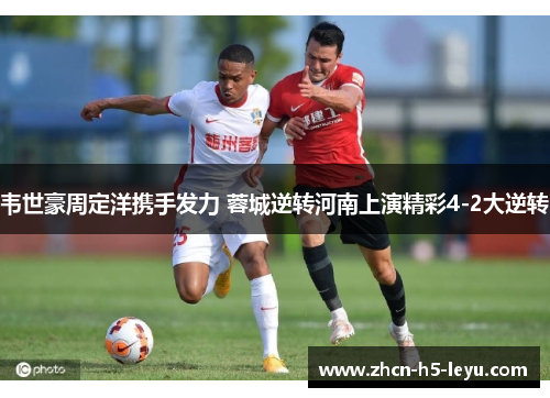 韦世豪周定洋携手发力 蓉城逆转河南上演精彩4-2大逆转 韦世豪周定洋携手发力 蓉城逆转河南上演精彩4-2大逆转