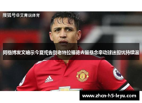 阿格博发文暗示今夏或告别老特拉福德去留悬念牵动球迷担忧持续温